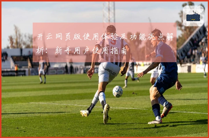 开云网页版使用体验及功能亮点解析：新手用户使用指南